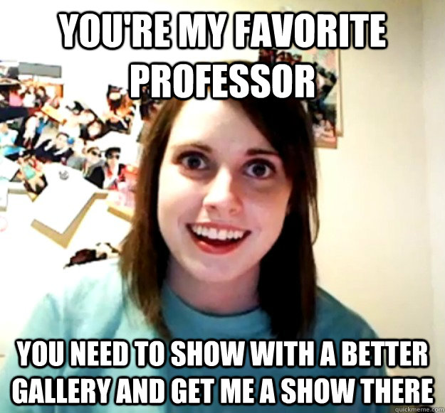 You're my favorite professor You need to show with a better gallery and get me a show there  Overly Attached Girlfriend