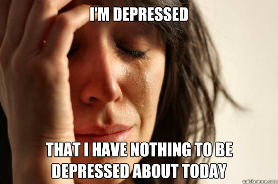 I'm depressed that i have nothing to be depressed about today  First World Problems