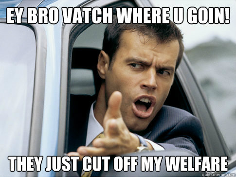EY BRO VATCH WHERE U GOIN! they just cut off my welfare  Asshole driver