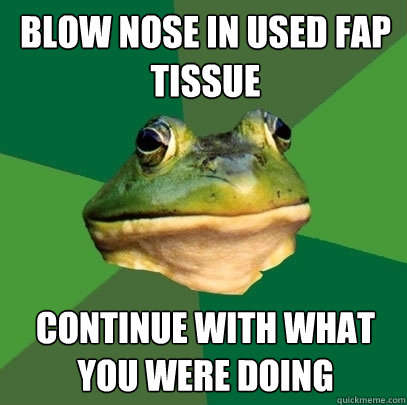 Blow nose in used fap tissue Continue with what you were doing  Foul Bachelor Frog