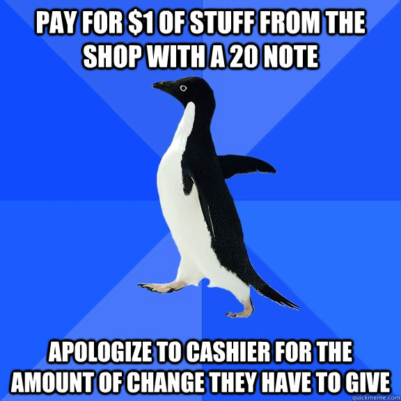 Pay for $1 of stuff from the shop with a 20 note apologize to cashier for the amount of change they have to give  Socially Awkward Penguin