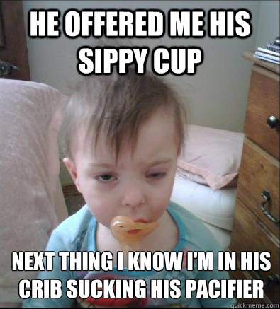 HE OFFERED ME HIS SIPPY CUP NEXT THING I KNOW I'M IN HIS CRIB SUCKING HIS PACIFIER  