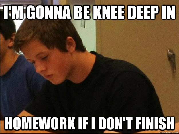 i'm gonna be knee deep in  homework if i don't finish  