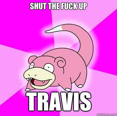 Shut the fuck up Travis  Slowpoke