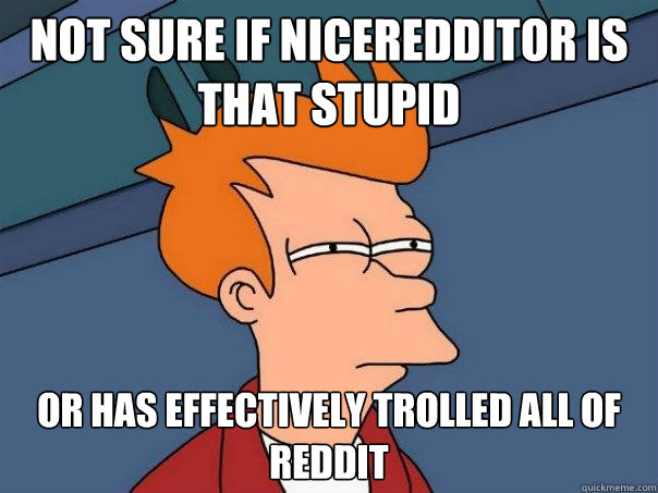 Not sure if NiceRedditor is that stupid Or has effectively trolled all of reddit  Futurama Fry