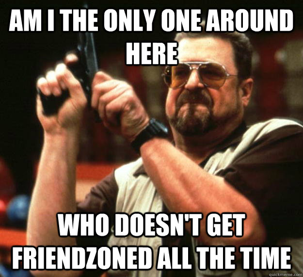 am I the only one around here Who doesn't get friendzoned all the time  Angry Walter