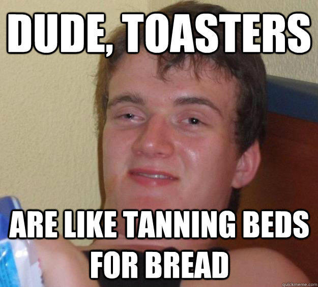 Dude, toasters  are like tanning beds for bread  10 Guy
