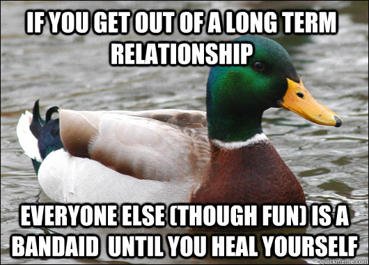 If you get out of a long term relationship Everyone else (though fun) is a bandaid  until you heal yourself  Actual Advice Mallard