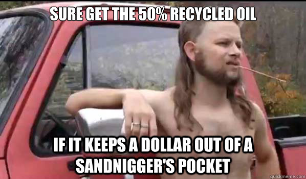sure Get the 50% recycled oil if it keeps a dollar out of a sandnigger's pocket  Almost Politically Correct Redneck