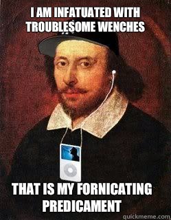 I am infatuated with troublesome wenches
 That is my fornicating predicament  Lyrical Shakespeare