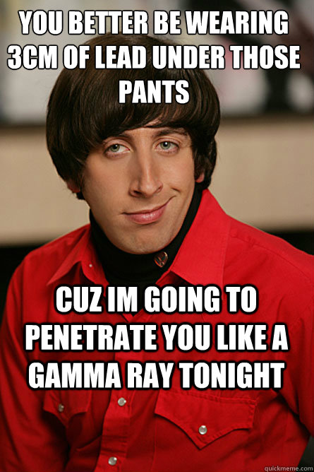 You better be wearing 3cm of lead under those pants cuz im going to penetrate you like a gamma ray tonight  Pickup Line Scientist