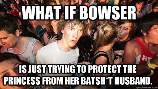 What if Bowser is just trying to protect the Princess from her batsh*t Husband.  Sudden Clarity Clarence
