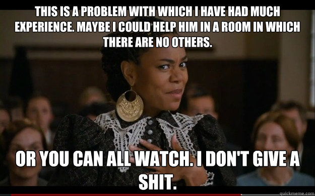 This is a problem with which I have had much experience. Maybe I could help him in a room in which there are no others.  Or you can all watch. I don't give a shit.  BRENDA