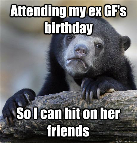 Attending my ex GF's birthday So I can hit on her friends  Confession Bear