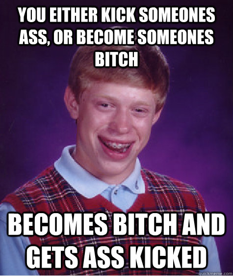 You either kick someones ass, or become someones bitch Becomes bitch and gets ass kicked  Bad Luck Brian