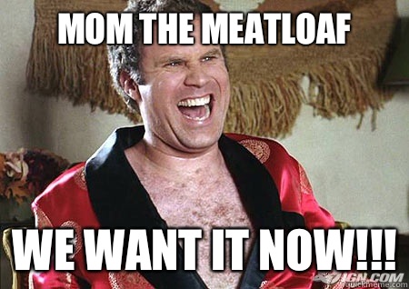Mom the meatloaf  We want it now!!!  will ferrell