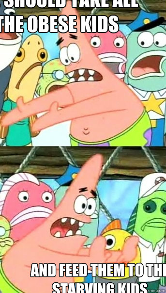 WE SHOULD TAKE ALL THE OBESE KIDS AND FEED THEM TO THE STARVING KIDS  Push it somewhere else Patrick