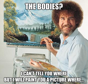 The bodies? I can't tell you where
but I will paint you a picture where...  BossRob