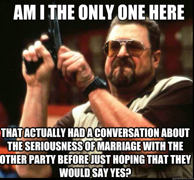 AM I THE ONLY ONE HERE THAT ACTUALLY HAD A CONVERSATION ABOUT THE SERIOUSNESS OF MARRIAGE WITH THE OTHER PARTY BEFORE JUST HOPING THAT THEY WOULD SAY YES?  The Big Lebowski