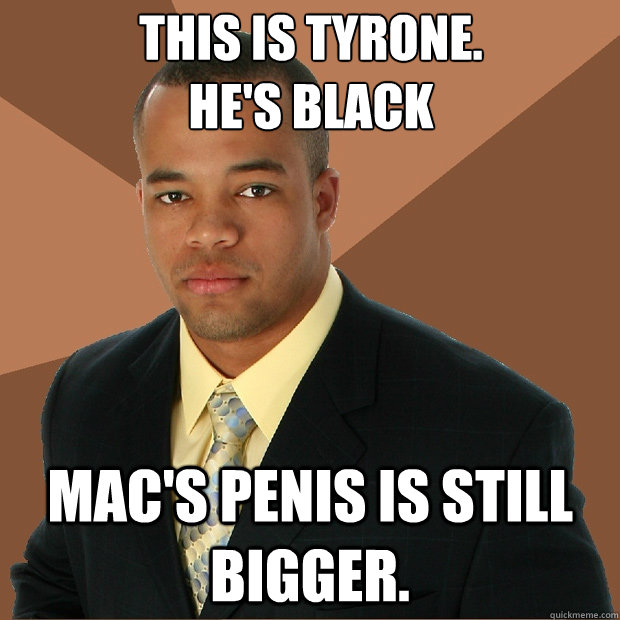 This is tyrone. 
He's black Mac's penis is still bigger. - This is tyrone. 
He's black Mac's penis is still bigger.  Successful Black Man