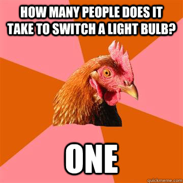 How many people does it take to switch a light bulb? one  Anti-Joke Chicken