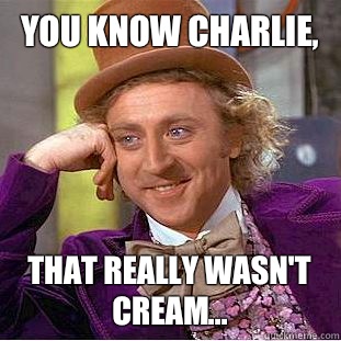You know Charlie,  That really wasn't cream...  Creepy Wonka