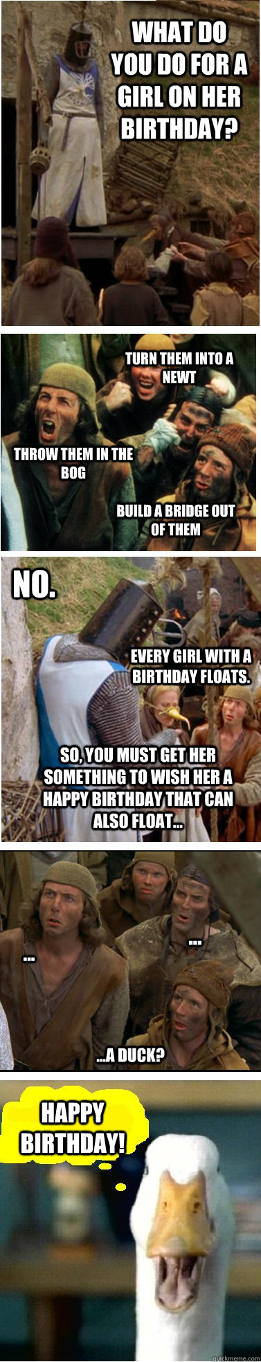 What do you do for a girl on her birthday? build a bridge out of them Throw them in the bog Turn them into a newt No.  Every girl with a birthday floats.  So, you must get her something to wish her a happy birthday that can also float... ...a duck? Happy  - What do you do for a girl on her birthday? build a bridge out of them Throw them in the bog Turn them into a newt No.  Every girl with a birthday floats.  So, you must get her something to wish her a happy birthday that can also float... ...a duck? Happy   Monty Python Holy grail birthday