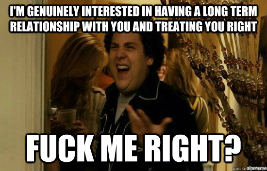 I'm genuinely interested in having a long term relationship with you and treating you right Fuck me right?  superbad