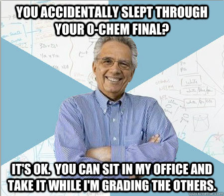 You accidentally slept through your o-chem final? It's ok.  You can sit in my office and take it while I'm grading the others.  Good guy professor
