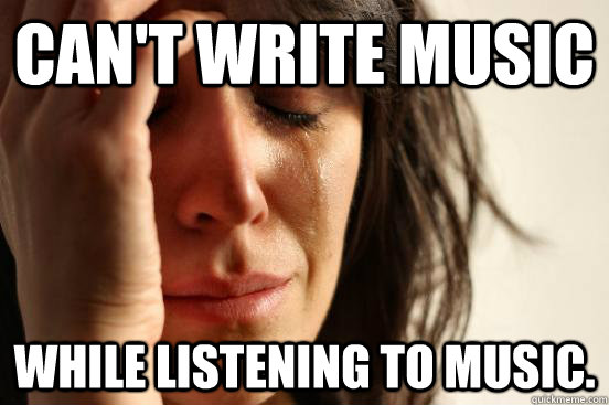 Can't write music while listening to music.   First World Problems