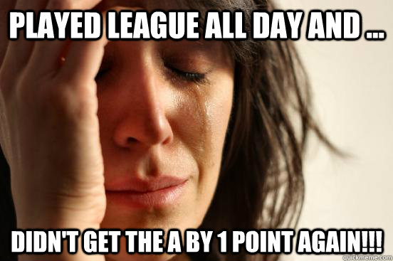 Played league all day and ... Didn't get the A by 1 point again!!!  First World Problems