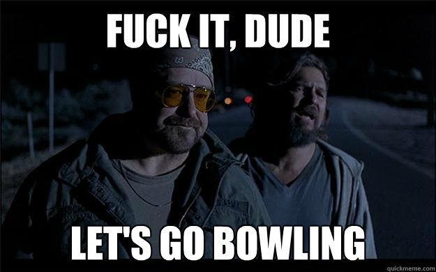 Fuck it, dude let's go bowling - Fuck it, dude let's go bowling  Fuck iti dude