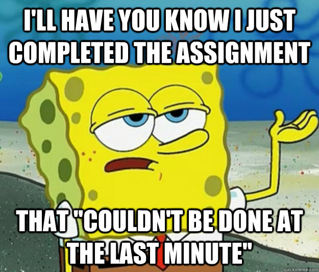 I'll have you know i just completed the assignment that 