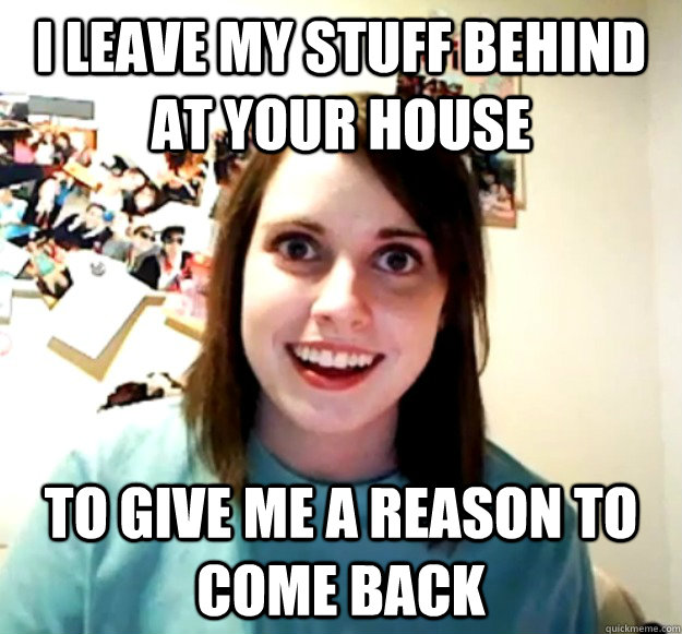 I leave my stuff behind at your house to give me a reason to come back  Overly Attached Girlfriend
