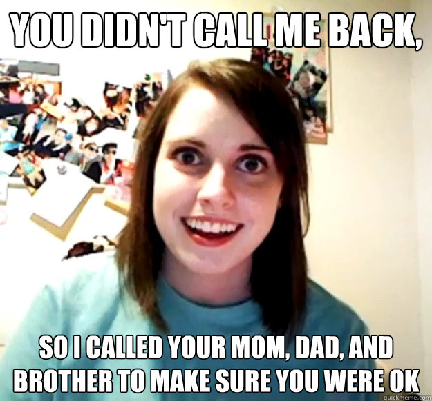 You didn't call me back, So I called your mom, dad, and brother to make sure you were ok  Overly Attached Girlfriend