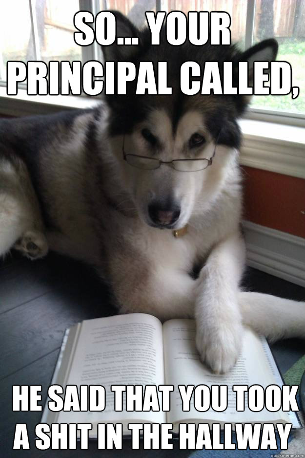 So... your principal called,  he said that you took a shit in the hallway  