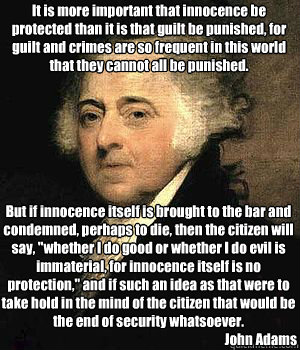 It is more important that innocence be protected than it is that guilt be punished, for guilt and crimes are so frequent in this world that they cannot all be punished.
 

But if innocence itself is brought to the bar and condemned, perhaps to die, then t  John Adams