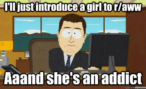 I'll just introduce a girl to r/aww Aaand she's an addict  anditsgone