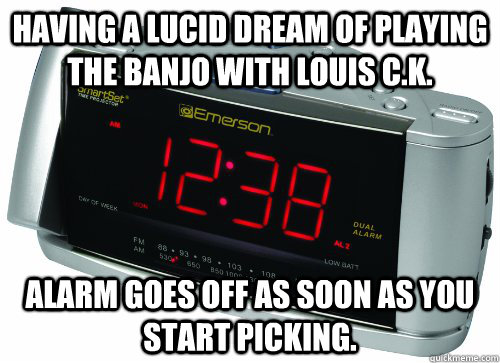 Having a lucid dream of playing the banjo with Louis C.K.  Alarm goes off as soon as you start picking.  Scumbag Alarm Clock