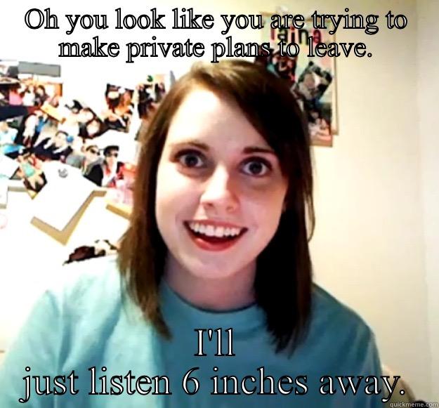 OH YOU LOOK LIKE YOU ARE TRYING TO MAKE PRIVATE PLANS TO LEAVE. I'LL JUST LISTEN 6 INCHES AWAY. Overly Attached Girlfriend