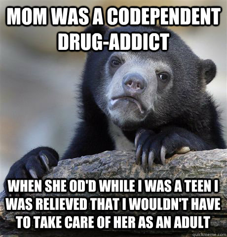 MOM WAS A CODEPENDENT DRUG-ADDICT WHEN SHE OD'D WHILE I WAS A TEEN I WAS RELIEVED THAT I WOULDN'T HAVE TO TAKE CARE OF HER AS AN ADULT  Confession Bear