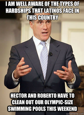 I am well aware of the types of hardships that latinos face in this country Hector and Roberto have to clean out our Olympic-Size swimming pools this weekend  Relatable Romney