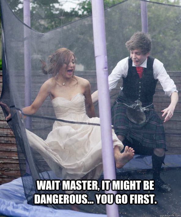 Wait Master, it might be dangerous... you go first.   Igor