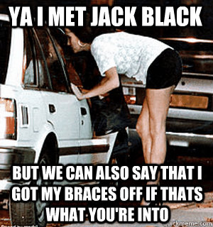 Ya I met Jack black but we can also say that I got my braces off if thats what you're into  Karma Whore