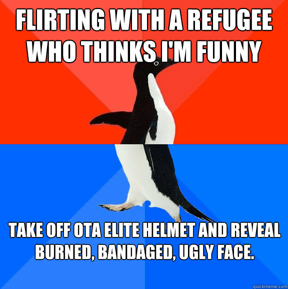 Flirting with a refugee who thinks I'm funny and intresting Take off OTA elite helmet and reveal burned, bandaged, ugly face. - Flirting with a refugee who thinks I'm funny and intresting Take off OTA elite helmet and reveal burned, bandaged, ugly face.  Socially Awesome Awkward Penguin