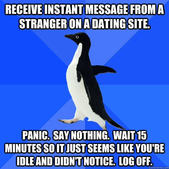 Receive instant message from a stranger on a dating site. Panic.  Say nothing.  Wait 15 minutes so it just seems like you're idle and didn't notice.  Log off.  Socially Awkward Penguin