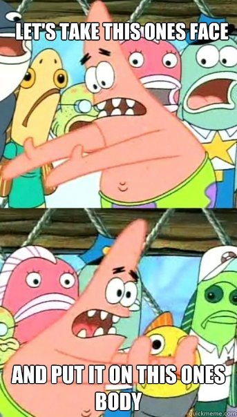 Let's take this ones face And put it on this ones body  Push it somewhere else Patrick