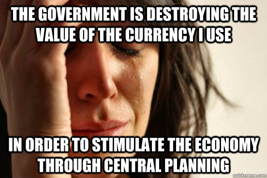 The government is destroying the value of the currency I use  in order to stimulate the economy through central planning - The government is destroying the value of the currency I use  in order to stimulate the economy through central planning  First World Problems