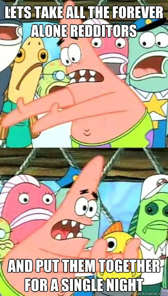 Lets take all the Forever Alone Redditors and put them together for a single night  Push it somewhere else Patrick