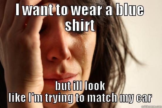 I WANT TO WEAR A BLUE SHIRT BUT ILL LOOK LIKE I'M TRYING TO MATCH MY CAR First World Problems